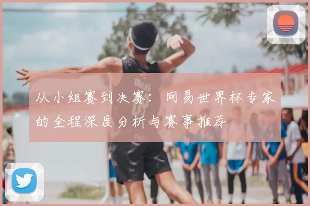 从小组赛到决赛：网易世界杯专家的全程深度分析与赛事推荐