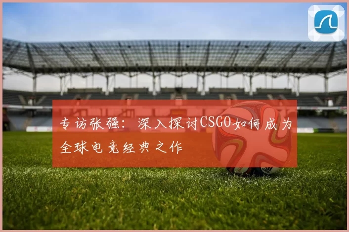 专访张强：深入探讨CSGO如何成为全球电竞经典之作