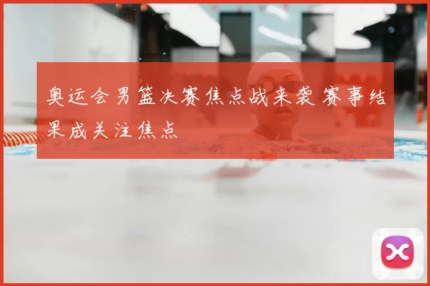 奥运会男篮决赛焦点战来袭 赛事结果成关注焦点