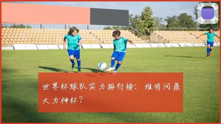 世界杯球队实力排行榜：谁将问鼎大力神杯？