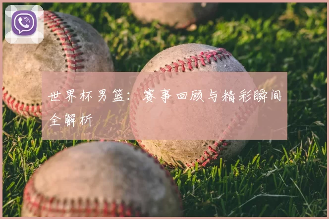 世界杯男篮：赛事回顾与精彩瞬间全解析