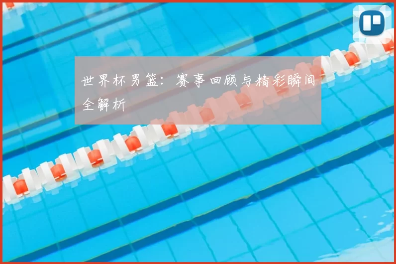 世界杯男篮:赛事回顾与精彩瞬间全解析