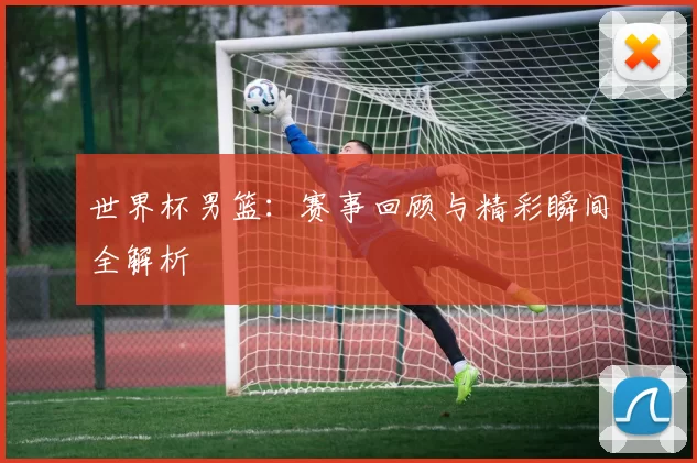 世界杯男篮：赛事回顾与精彩瞬间全解析
