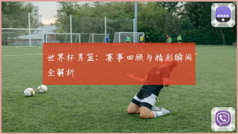 世界杯男篮：赛事回顾与精彩瞬间全解析