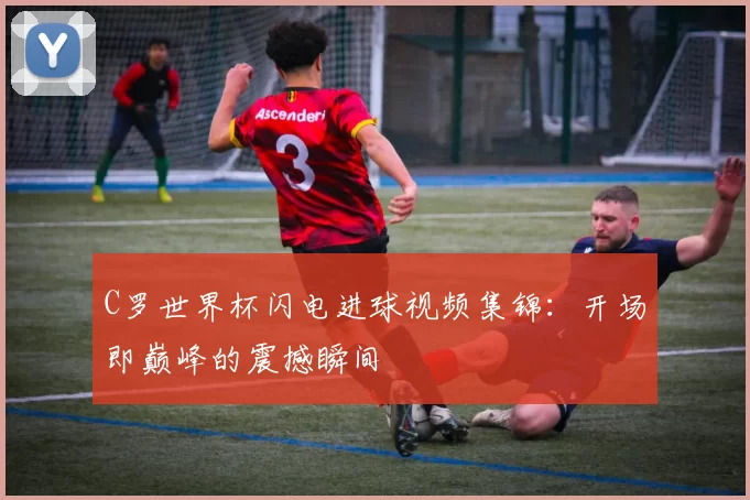 C罗世界杯闪电进球视频集锦：开场即巅峰的震撼瞬间