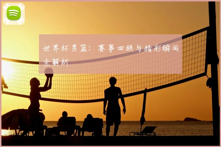 世界杯男篮:赛事回顾与精彩瞬间全解析