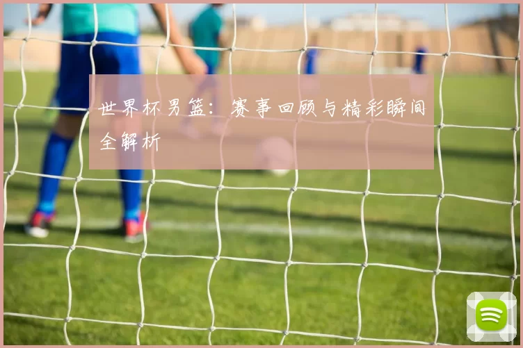 世界杯男篮:赛事回顾与精彩瞬间全解析