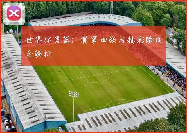世界杯男篮：赛事回顾与精彩瞬间全解析