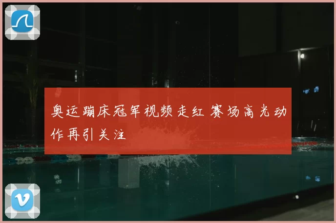 奥运蹦床冠军视频走红 赛场高光动作再引关注