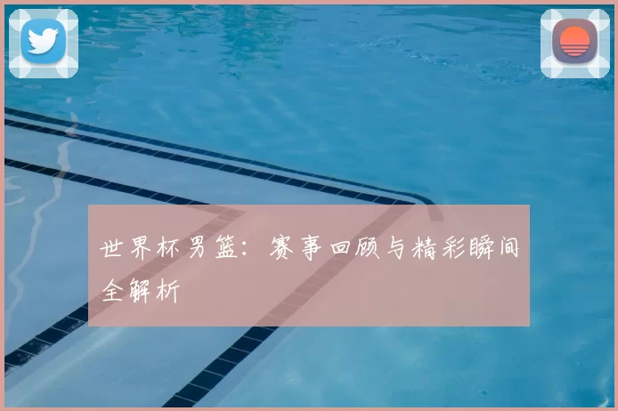 世界杯男篮：赛事回顾与精彩瞬间全解析
