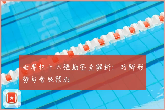 世界杯十六强抽签全解析：对阵形势与晋级预测