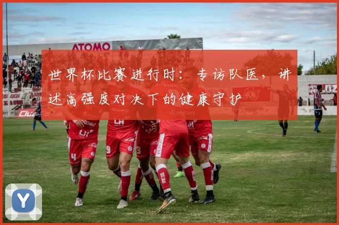 世界杯比赛进行时:专访队医,讲述高强度对决下的健康守护