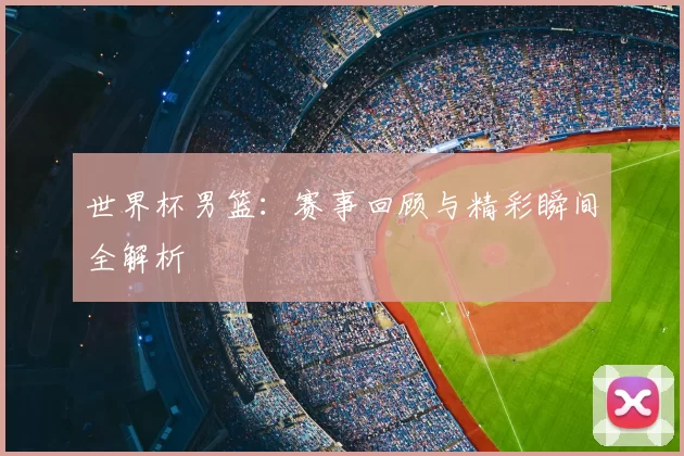 世界杯男篮：赛事回顾与精彩瞬间全解析