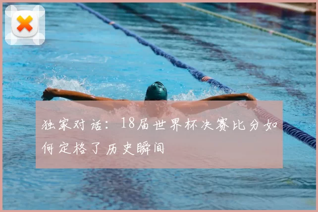 独家对话:18届世界杯决赛比分如何定格了历史瞬间
