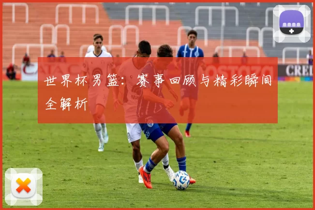 世界杯男篮:赛事回顾与精彩瞬间全解析