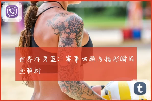 世界杯男篮:赛事回顾与精彩瞬间全解析