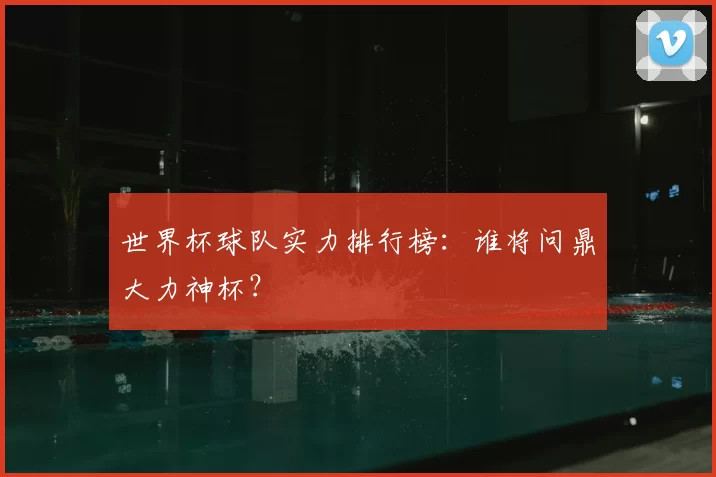 世界杯球队实力排行榜:谁将问鼎大力神杯?