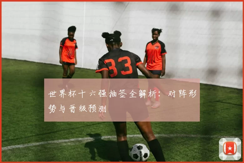 世界杯十六强抽签全解析：对阵形势与晋级预测