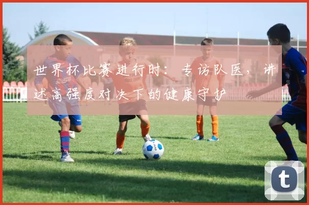 世界杯比赛进行时:专访队医,讲述高强度对决下的健康守护