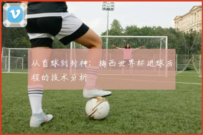 从首球到封神：梅西世界杯进球历程的技术分析