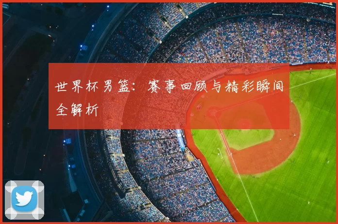世界杯男篮：赛事回顾与精彩瞬间全解析