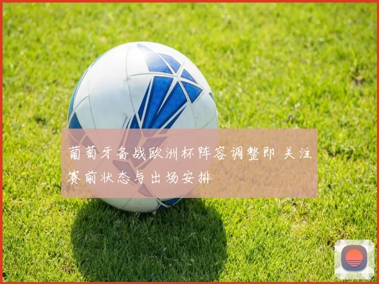 葡萄牙备战欧洲杯阵容调整即 关注赛前状态与出场安排