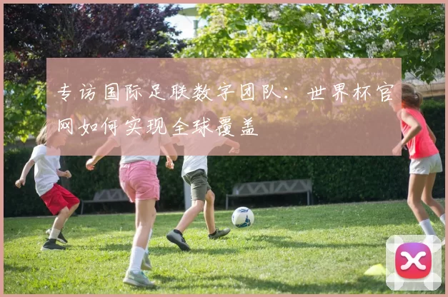 专访国际足联数字团队：世界杯官网如何实现全球覆盖