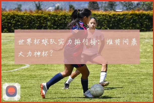 世界杯球队实力排行榜:谁将问鼎大力神杯?