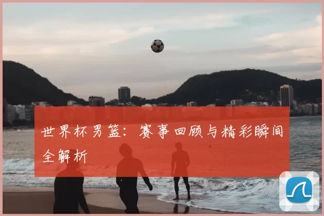 世界杯男篮：赛事回顾与精彩瞬间全解析
