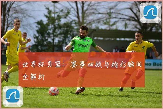 世界杯男篮：赛事回顾与精彩瞬间全解析