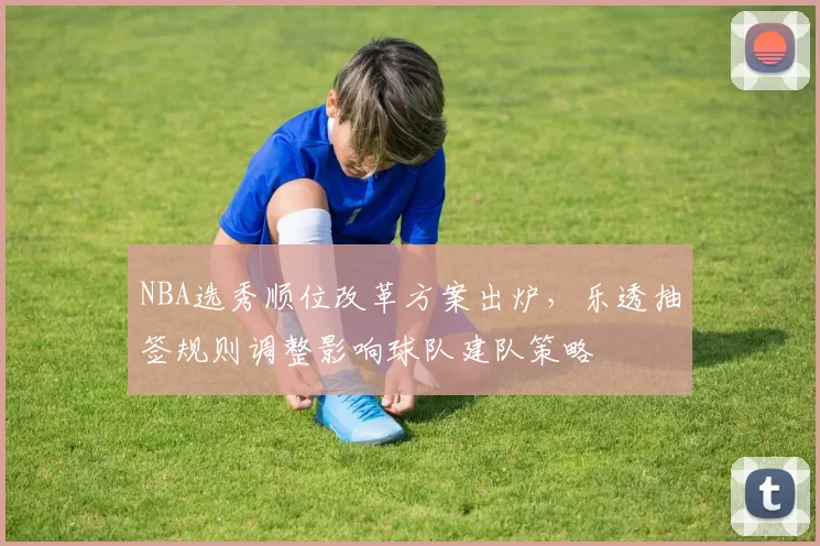 NBA选秀顺位改革方案出炉，乐透抽签规则调整影响球队建队策略