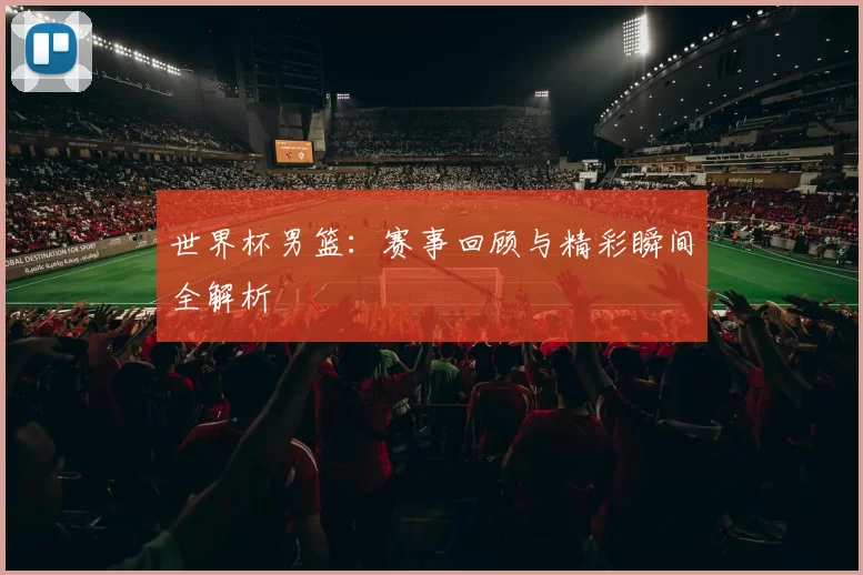 世界杯男篮:赛事回顾与精彩瞬间全解析