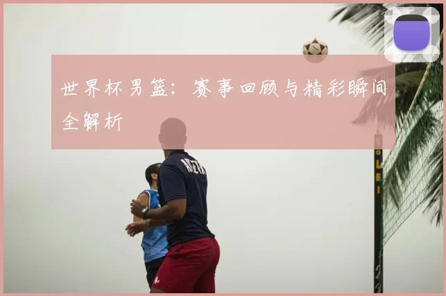 世界杯男篮:赛事回顾与精彩瞬间全解析