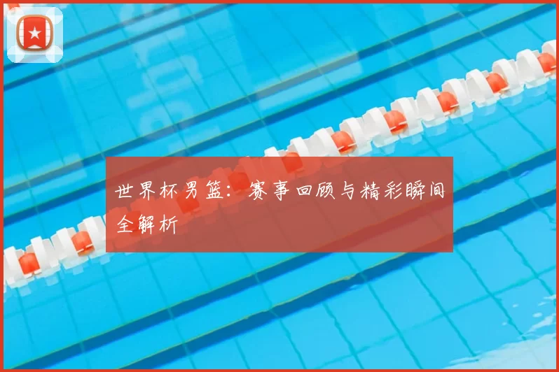 世界杯男篮：赛事回顾与精彩瞬间全解析