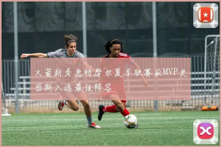 火箭新秀惠特摩尔夏季联赛获MVP史密斯入选最佳阵容
