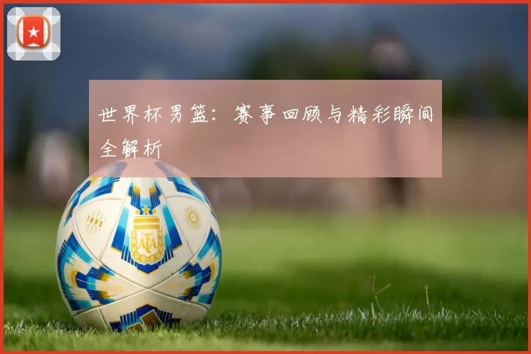 世界杯男篮：赛事回顾与精彩瞬间全解析