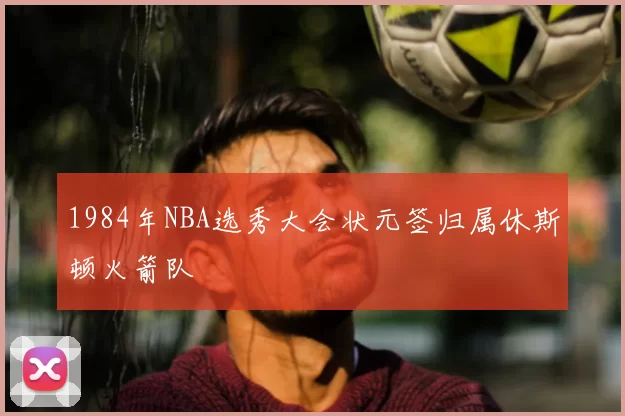 1984年NBA选秀大会状元签归属休斯顿火箭队
