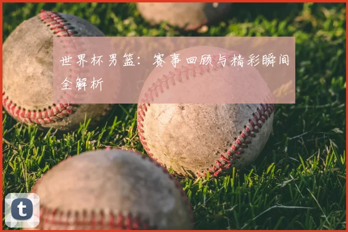 世界杯男篮：赛事回顾与精彩瞬间全解析