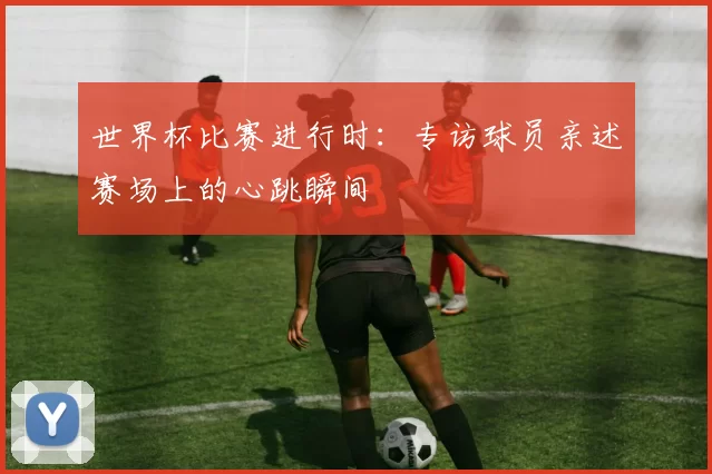 世界杯比赛进行时：专访球员亲述赛场上的心跳瞬间
