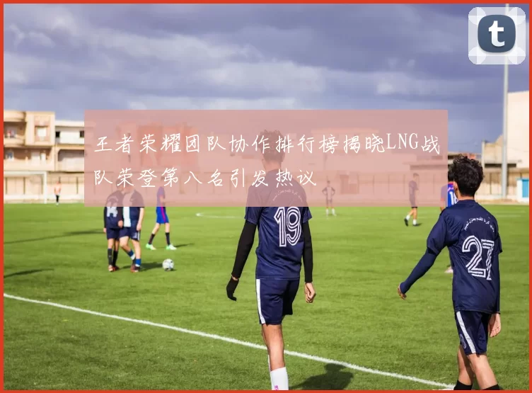 王者荣耀团队协作排行榜揭晓LNG战队荣登第八名引发热议