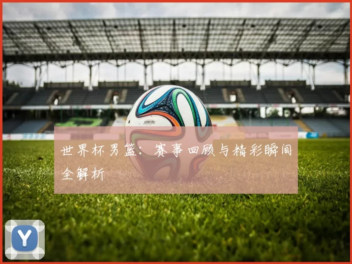世界杯男篮：赛事回顾与精彩瞬间全解析