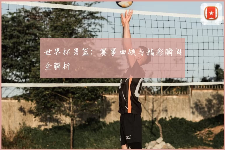 世界杯男篮:赛事回顾与精彩瞬间全解析