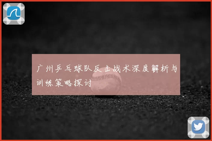 广州乒乓球队反击战术深度解析与训练策略探讨