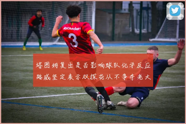 塔图姆复出是否影响球队化学反应路威坚定表示双探花从不争夺老大地位