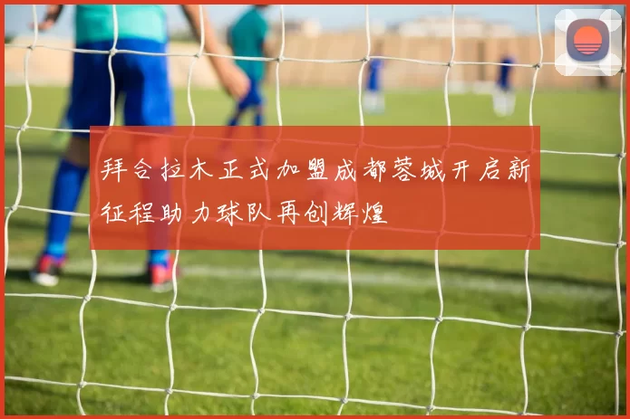 拜合拉木正式加盟成都蓉城开启新征程助力球队再创辉煌
