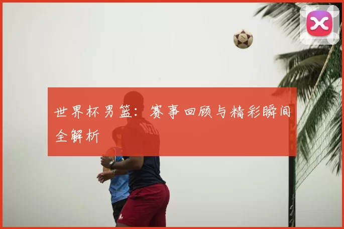 世界杯男篮：赛事回顾与精彩瞬间全解析
