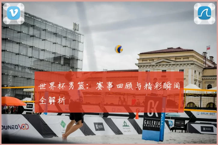 世界杯男篮：赛事回顾与精彩瞬间全解析