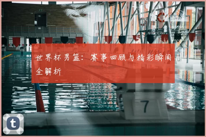 世界杯男篮：赛事回顾与精彩瞬间全解析