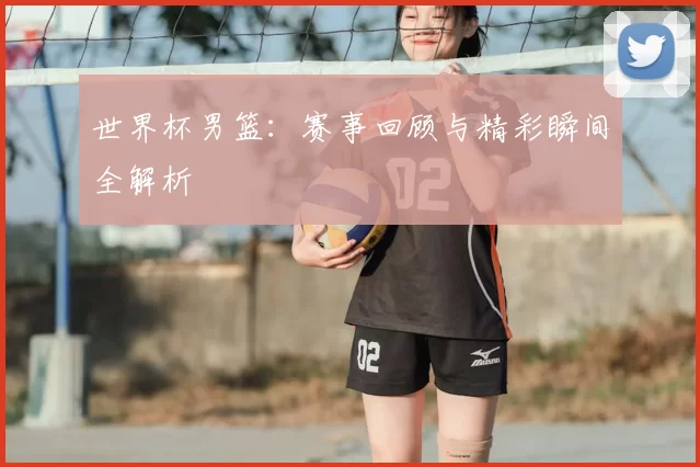 世界杯男篮：赛事回顾与精彩瞬间全解析