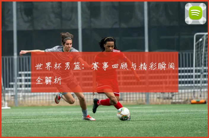 世界杯男篮：赛事回顾与精彩瞬间全解析